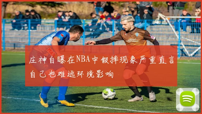 庄神自曝在NBA中假摔现象严重直言自己也难逃环境影响