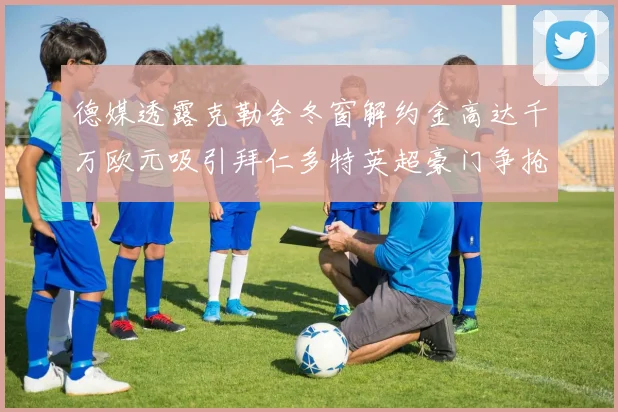 德媒透露克勒舍冬窗解约金高达千万欧元吸引拜仁多特英超豪门争抢