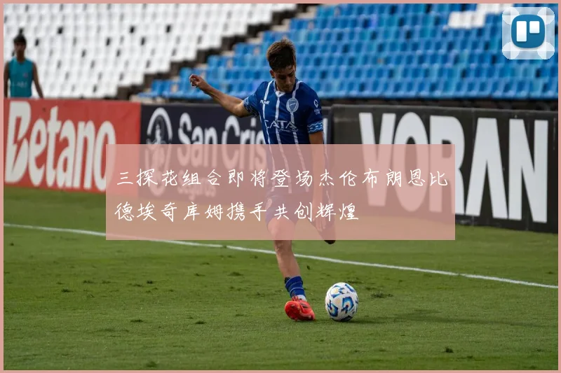 三探花组合即将登场杰伦布朗恩比德埃奇库姆携手共创辉煌