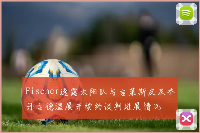 Fischer透露太阳队与吉莱斯皮及乔丹古德温展开续约谈判进展情况