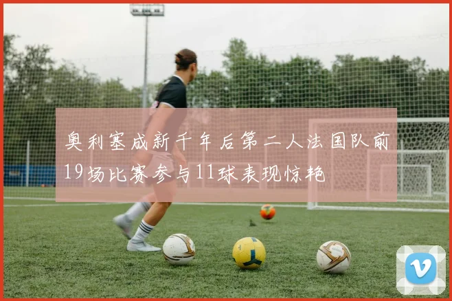 奥利塞成新千年后第二人法国队前19场比赛参与11球表现惊艳