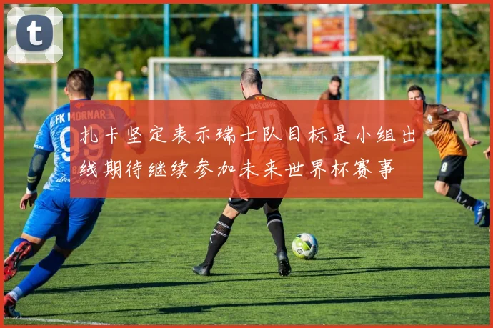 扎卡坚定表示瑞士队目标是小组出线期待继续参加未来世界杯赛事