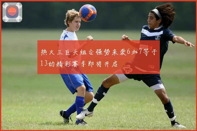 热火三巨头组合强势来袭6加7等于13的精彩赛季即将开启