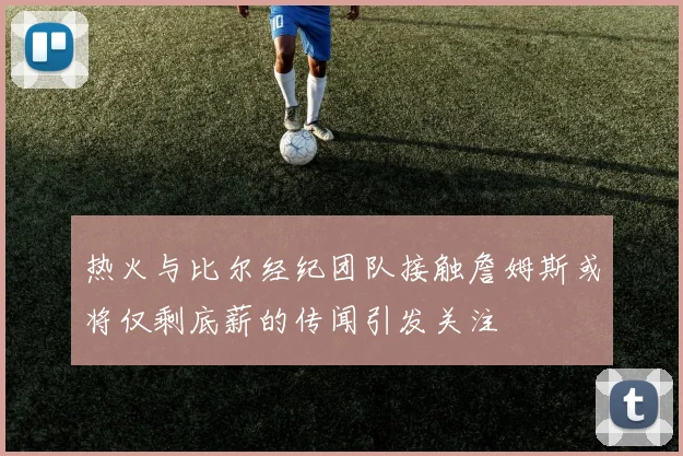 热火与比尔经纪团队接触詹姆斯或将仅剩底薪的传闻引发关注