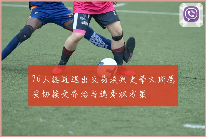 76人接近退出交易谈判史蒂文斯愿妥协接受乔治与选秀权方案