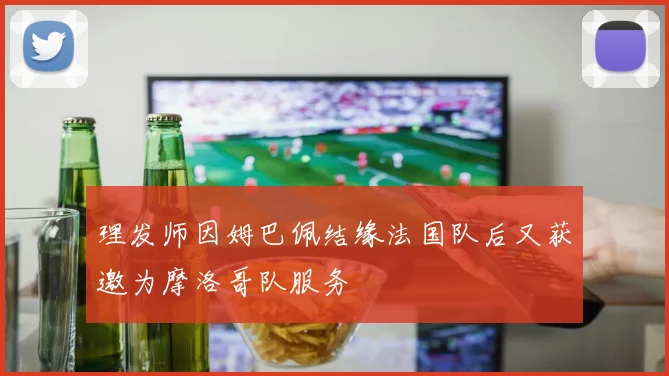 理发师因姆巴佩结缘法国队后又获邀为摩洛哥队服务