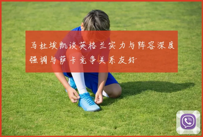 马杜埃凯谈英格兰实力与阵容深度强调与萨卡竞争关系友好