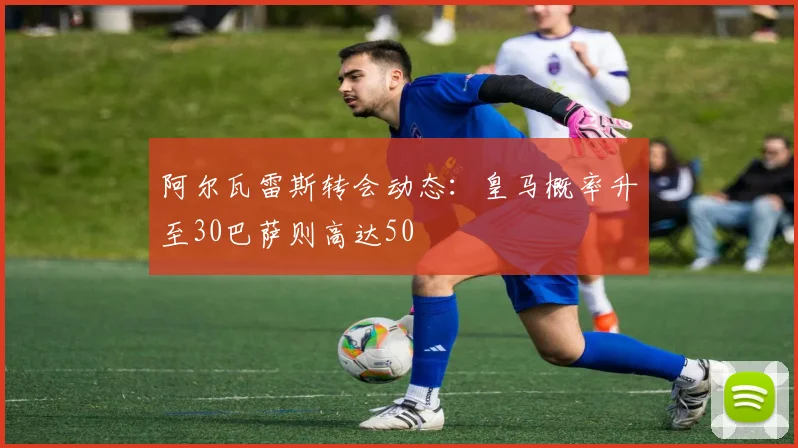 阿尔瓦雷斯转会动态：皇马概率升至30巴萨则高达50