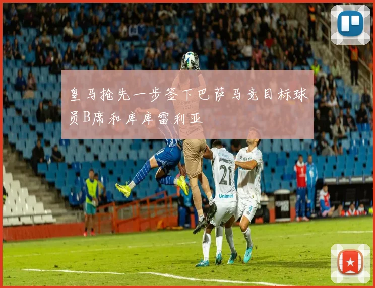皇马抢先一步签下巴萨马竞目标球员B席和库库雷利亚