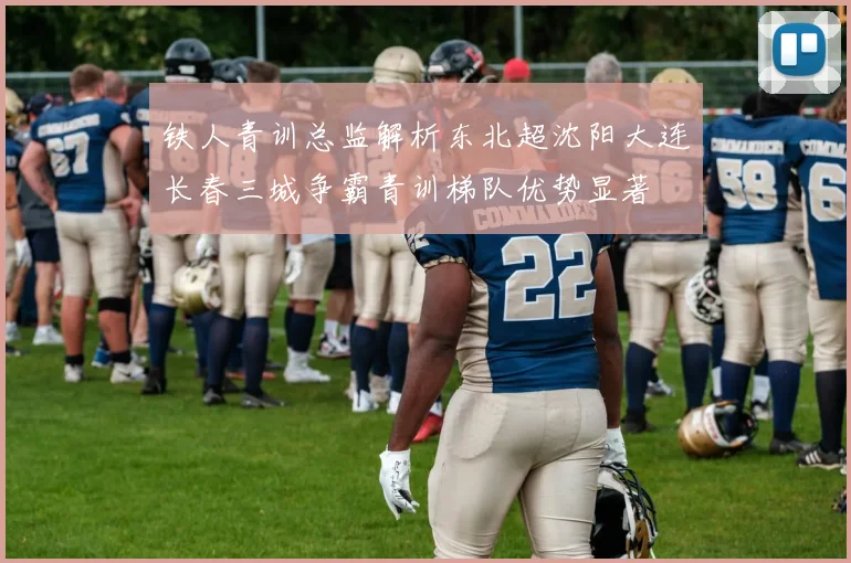 铁人青训总监解析东北超沈阳大连长春三城争霸青训梯队优势显著