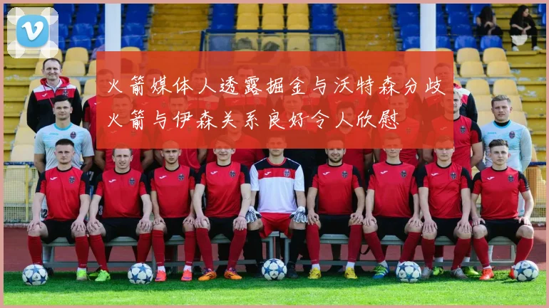 火箭媒体人透露掘金与沃特森分歧火箭与伊森关系良好令人欣慰