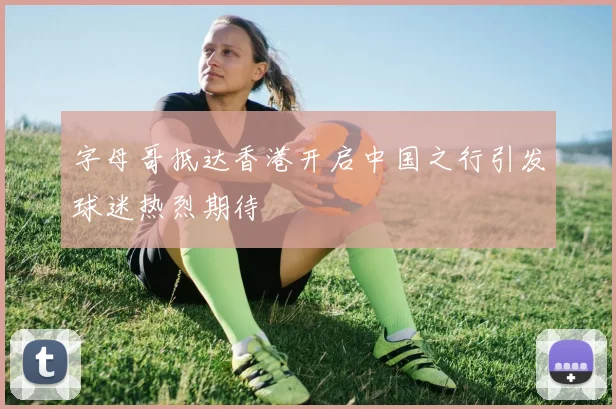 字母哥抵达香港开启中国之行引发球迷热烈期待