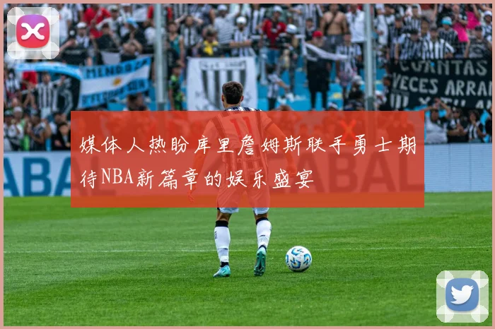 媒体人热盼库里詹姆斯联手勇士期待NBA新篇章的娱乐盛宴