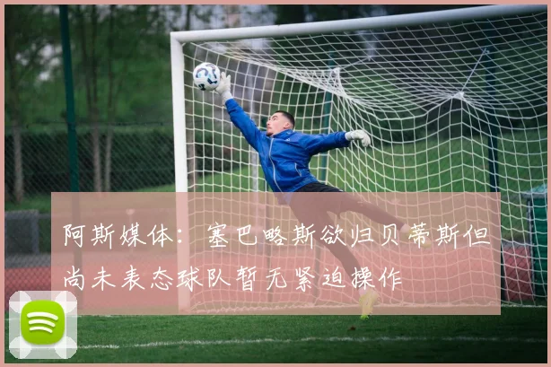 阿斯媒体：塞巴略斯欲归贝蒂斯但尚未表态球队暂无紧迫操作