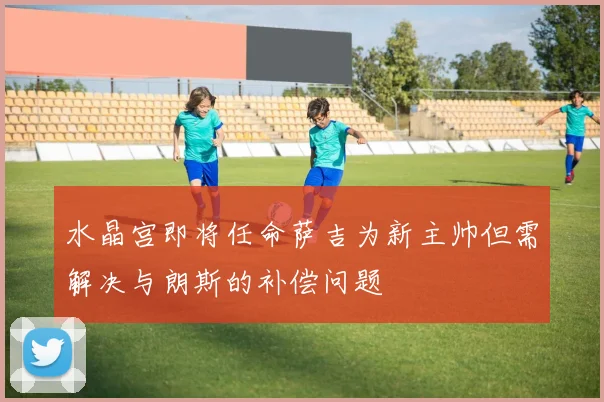水晶宫即将任命萨吉为新主帅但需解决与朗斯的补偿问题