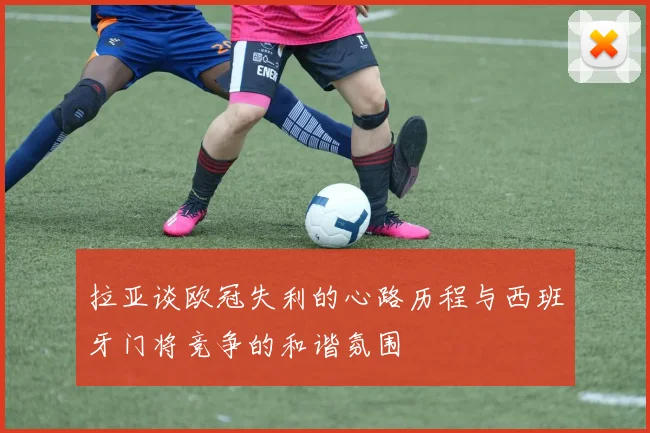 拉亚谈欧冠失利的心路历程与西班牙门将竞争的和谐氛围